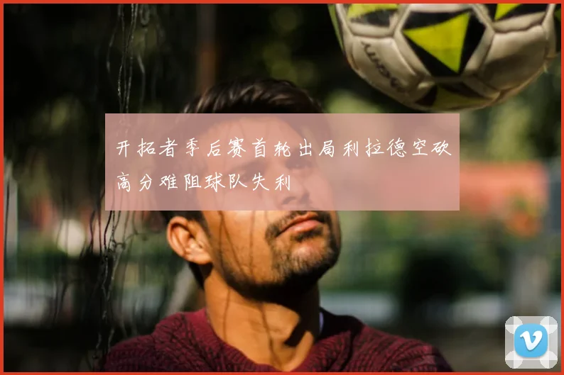 开拓者季后赛首轮出局利拉德空砍高分难阻球队失利