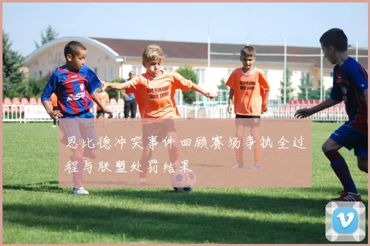 恩比德冲突事件回顾赛场争执全过程与联盟处罚结果