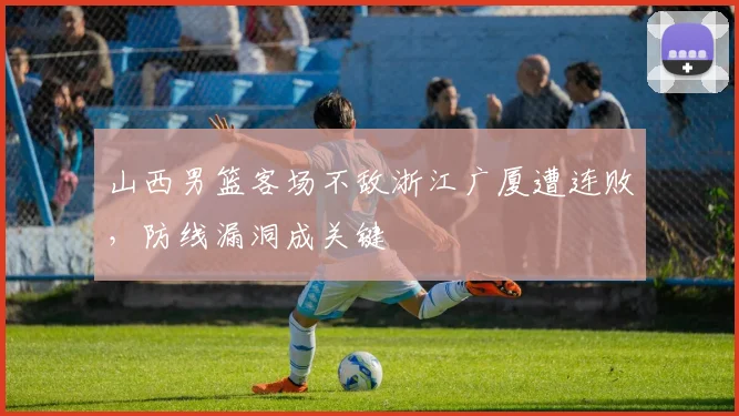 山西男篮客场不敌浙江广厦遭连败，防线漏洞成关键